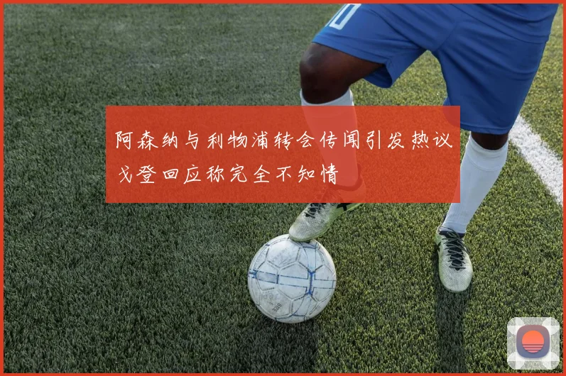 阿森纳与利物浦转会传闻引发热议戈登回应称完全不知情