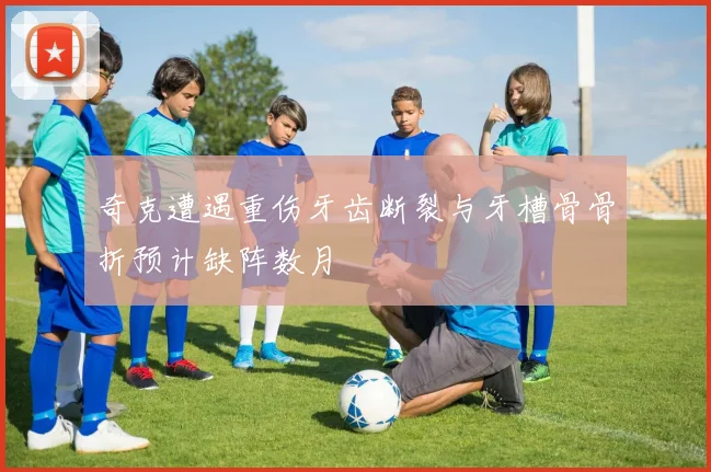 奇克遭遇重伤牙齿断裂与牙槽骨骨折预计缺阵数月