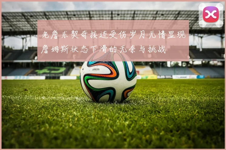 老詹东契奇接连受伤岁月无情显现詹姆斯状态下滑的无奈与挑战