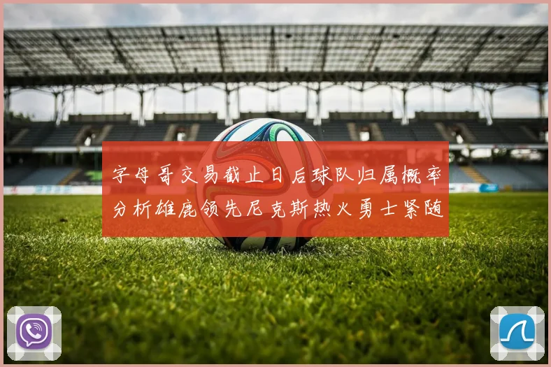 字母哥交易截止日后球队归属概率分析雄鹿领先尼克斯热火勇士紧随其后