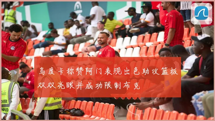 乌度卡称赞阿门表现出色助攻篮板双双亮眼并成功限制布克