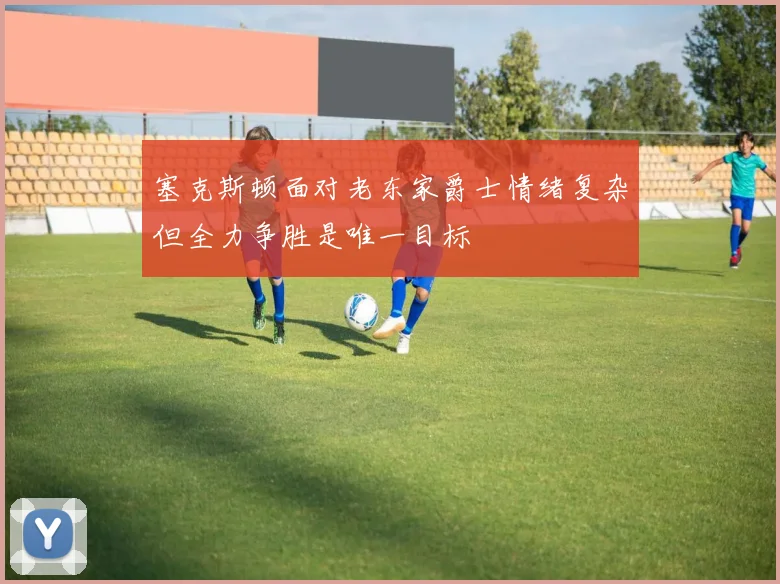 塞克斯顿面对老东家爵士情绪复杂但全力争胜是唯一目标