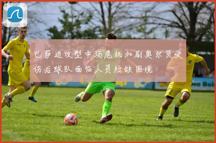 巴萨进攻型中场危机加剧奥尔莫受伤后球队面临人员短缺困境