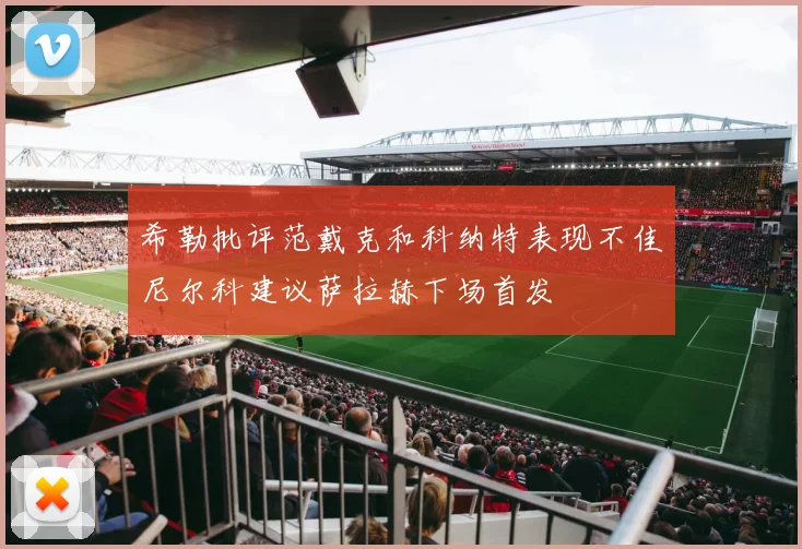 希勒批评范戴克和科纳特表现不佳尼尔科建议萨拉赫下场首发