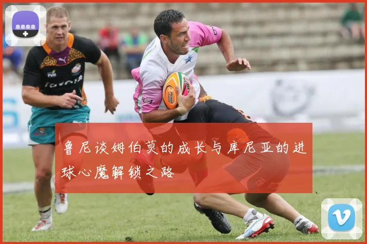 鲁尼谈姆伯莫的成长与库尼亚的进球心魔解锁之路