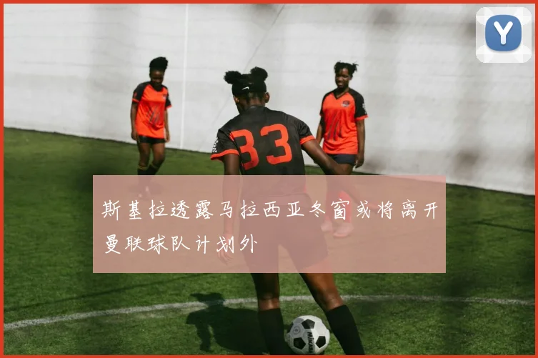 斯基拉透露马拉西亚冬窗或将离开曼联球队计划外