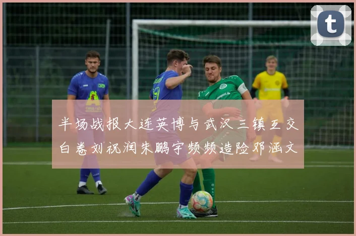 半场战报大连英博与武汉三镇互交白卷刘祝润朱鹏宇频频造险邓涵文因伤退场
