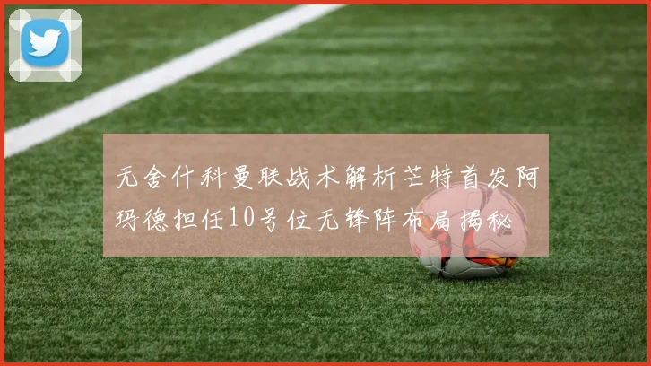 无舍什科曼联战术解析芒特首发阿玛德担任10号位无锋阵布局揭秘