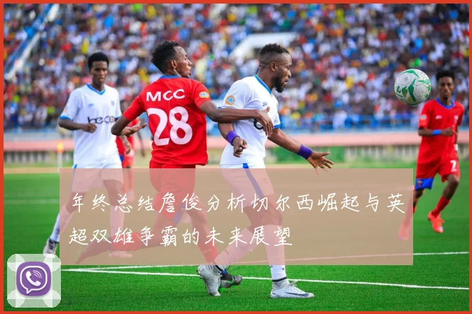 年终总结詹俊分析切尔西崛起与英超双雄争霸的未来展望