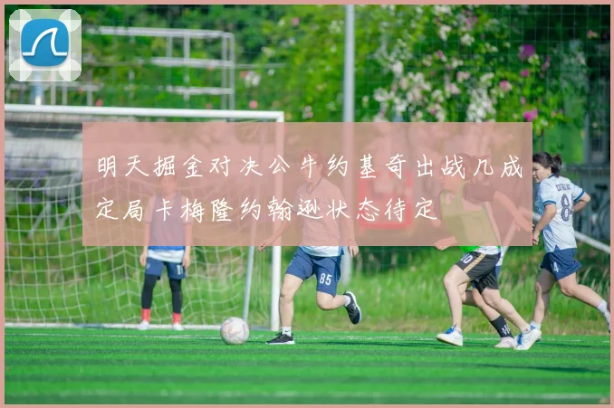 明天掘金对决公牛约基奇出战几成定局卡梅隆约翰逊状态待定