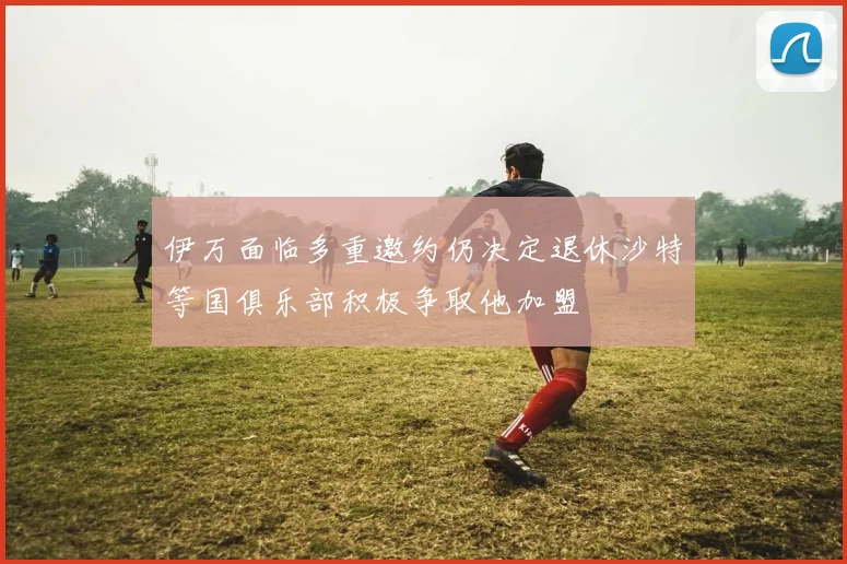 伊万面临多重邀约仍决定退休沙特等国俱乐部积极争取他加盟