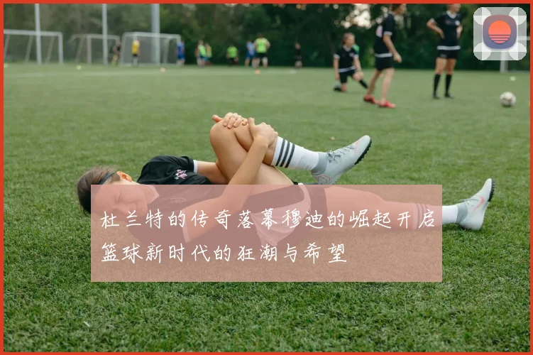 杜兰特的传奇落幕穆迪的崛起开启篮球新时代的狂潮与希望