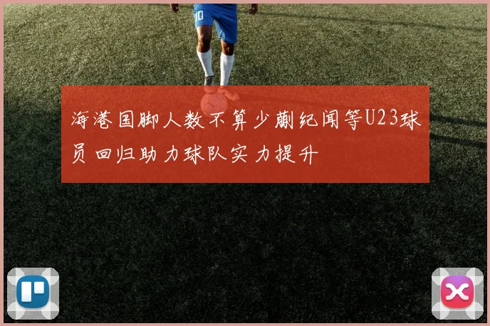 海港国脚人数不算少蒯纪闻等U23球员回归助力球队实力提升