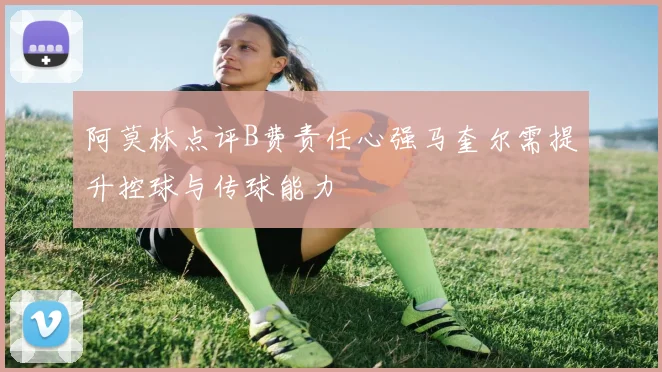 阿莫林点评B费责任心强马奎尔需提升控球与传球能力