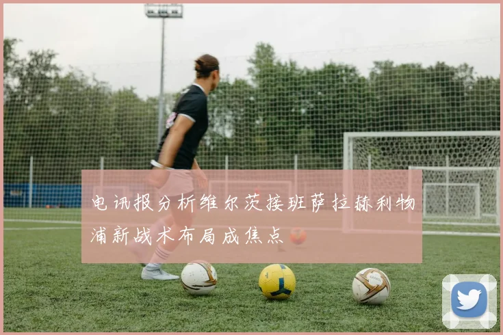 电讯报分析维尔茨接班萨拉赫利物浦新战术布局成焦点