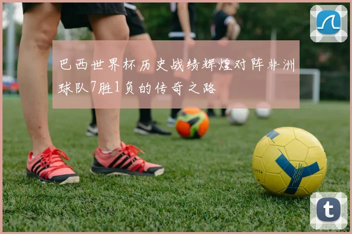 巴西世界杯历史战绩辉煌对阵非洲球队7胜1负的传奇之路