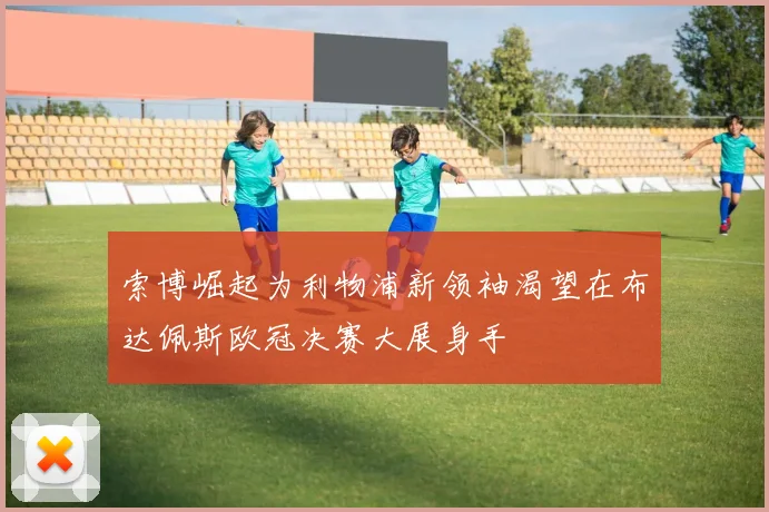 索博崛起为利物浦新领袖渴望在布达佩斯欧冠决赛大展身手