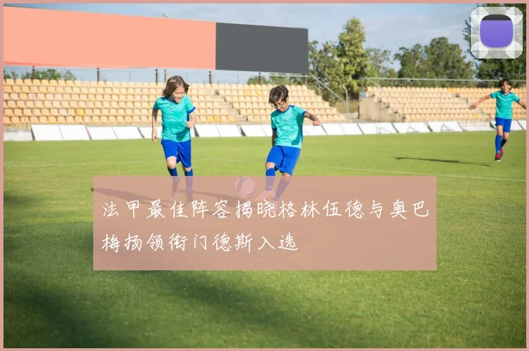 法甲最佳阵容揭晓格林伍德与奥巴梅扬领衔门德斯入选