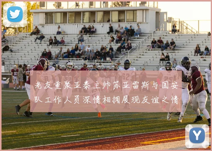 老友重聚亚泰主帅苏亚雷斯与国安队工作人员深情相拥展现友谊之情
