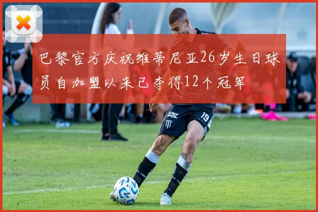 巴黎官方庆祝维蒂尼亚26岁生日球员自加盟以来已夺得12个冠军