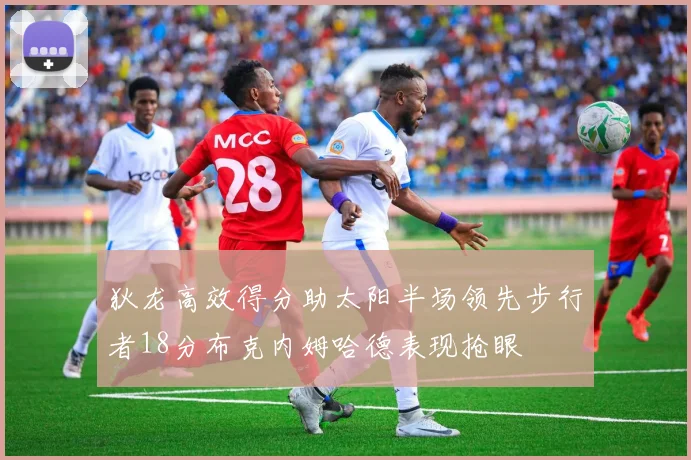 狄龙高效得分助太阳半场领先步行者18分布克内姆哈德表现抢眼